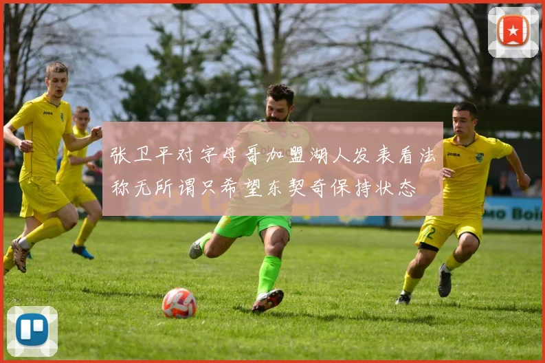 张卫平对字母哥加盟湖人发表看法称无所谓只希望东契奇保持状态