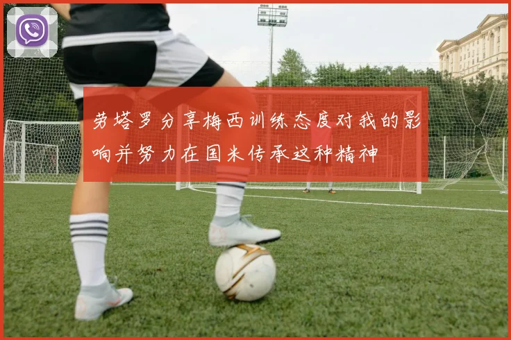 劳塔罗分享梅西训练态度对我的影响并努力在国米传承这种精神