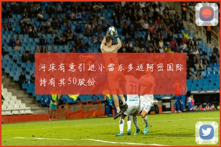 河床有意引进小雷东多迈阿密国际持有其50股份