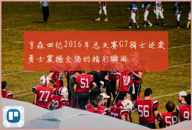 亨森回忆2016年总决赛G7骑士逆袭勇士震撼全场的精彩瞬间