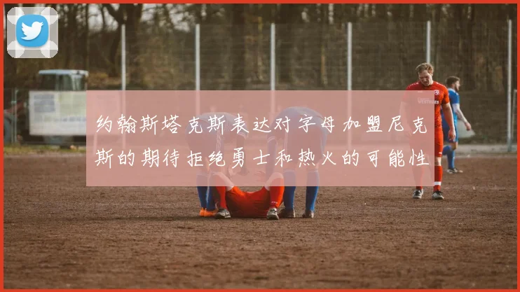 约翰斯塔克斯表达对字母加盟尼克斯的期待拒绝勇士和热火的可能性