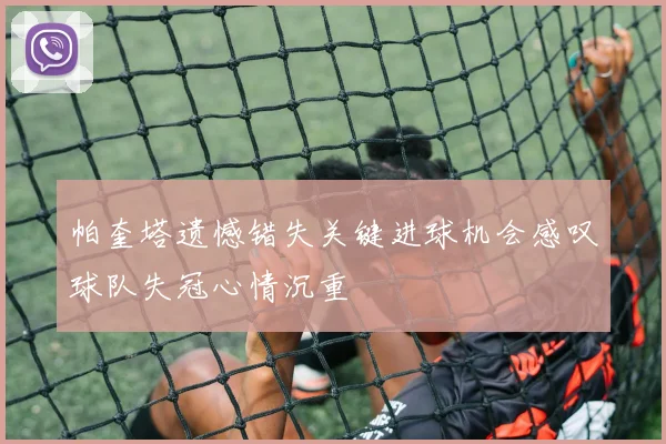 帕奎塔遗憾错失关键进球机会感叹球队失冠心情沉重