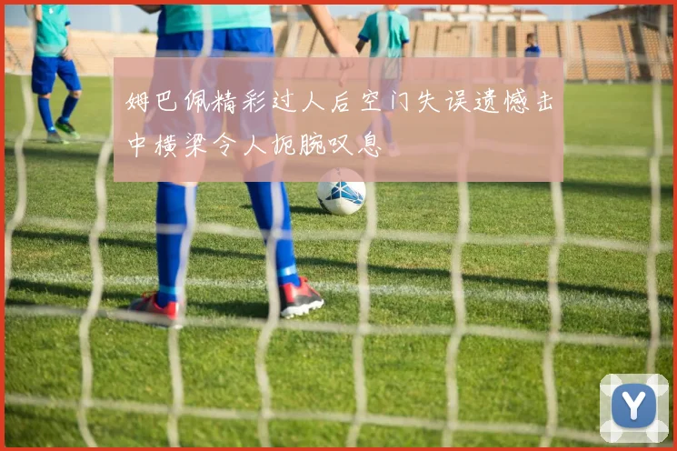 姆巴佩精彩过人后空门失误遗憾击中横梁令人扼腕叹息