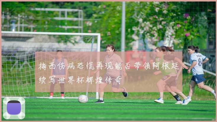 梅西伤病恐慌再现能否带领阿根廷续写世界杯辉煌传奇