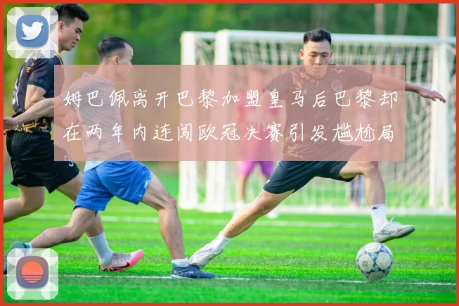 姆巴佩离开巴黎加盟皇马后巴黎却在两年内连闯欧冠决赛引发尴尬局面