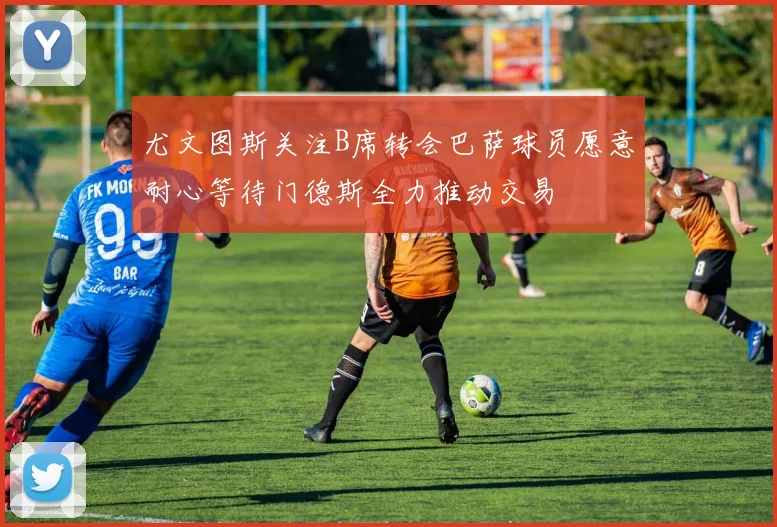 尤文图斯关注B席转会巴萨球员愿意耐心等待门德斯全力推动交易
