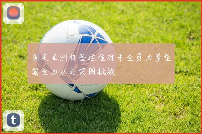 国足亚洲杯签运佳对手全员力量型需全力以赴突围挑战