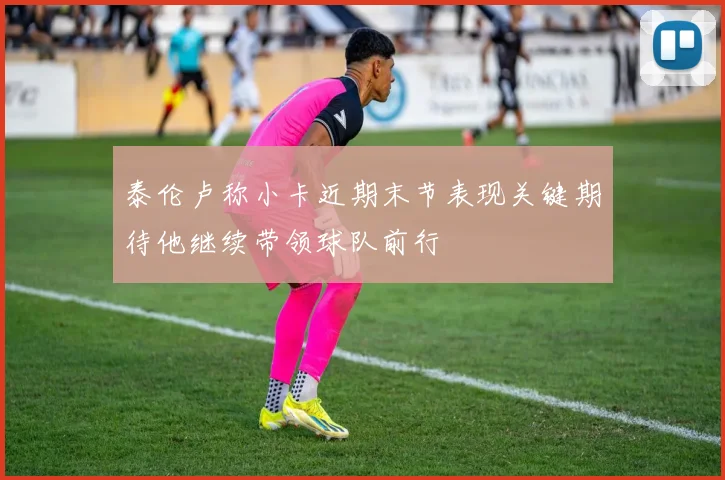 泰伦卢称小卡近期末节表现关键期待他继续带领球队前行