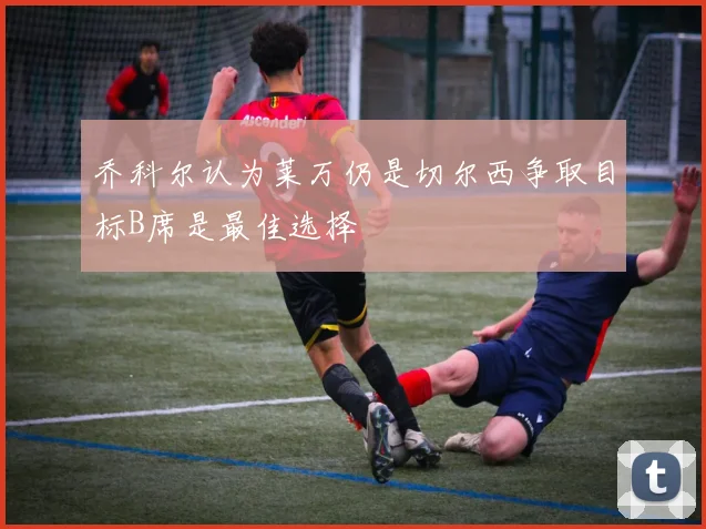 乔科尔认为莱万仍是切尔西争取目标B席是最佳选择
