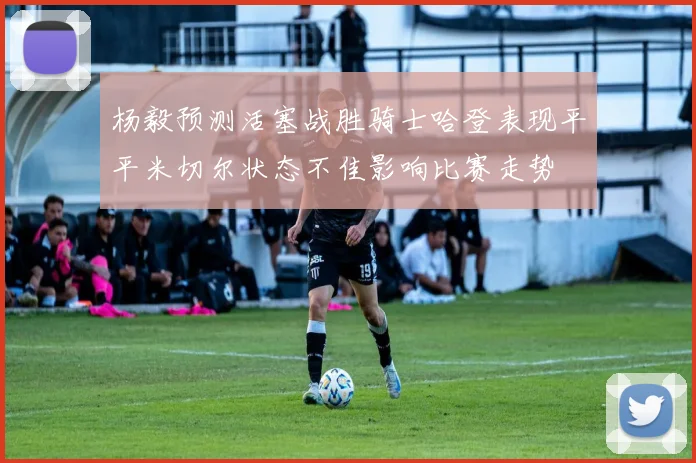 杨毅预测活塞战胜骑士哈登表现平平米切尔状态不佳影响比赛走势