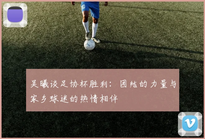 吴曦谈足协杯胜利：团结的力量与家乡球迷的热情相伴
