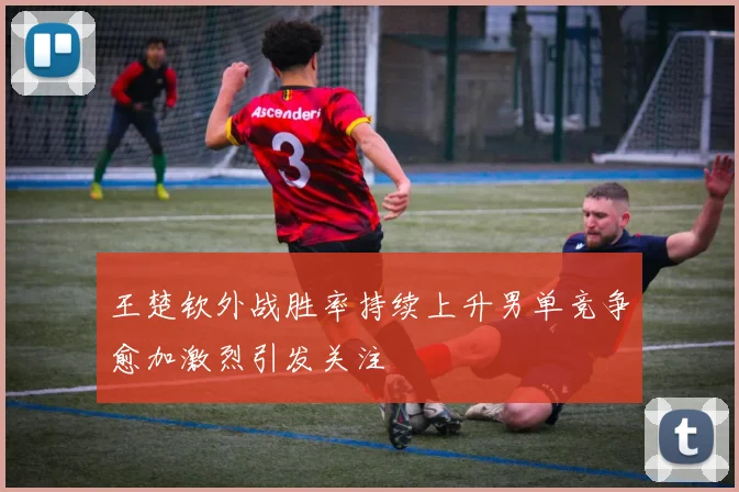 王楚钦外战胜率持续上升男单竞争愈加激烈引发关注